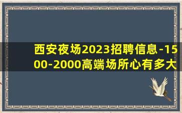 西安夜场2023招聘信息-1500-2000高端场所心有多大